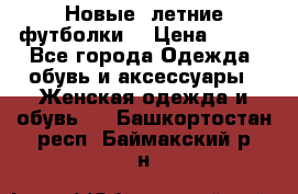 Новые, летние футболки  › Цена ­ 500 - Все города Одежда, обувь и аксессуары » Женская одежда и обувь   . Башкортостан респ.,Баймакский р-н